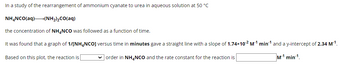 In a study of the rearrangement of ammonium cyanate to urea in aqueous solution at 50 °C
NH¢NCO(aq)+(NH2)2CO(aq)
the concentration of NH4NCO was followed as a function of time.
It was found that a graph of 1/[NH4NCO] versus time in minutes gave a straight line with a slope of 1.74x10-2 M-¹ min¹ and a y-intercept of 2.34 M-¹.
✓order in NH4NCO and the rate constant for the reaction is
M1 min 1.
Based on this plot, the reaction is