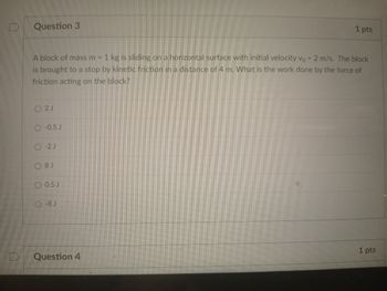 0
Question 3
A block of mass m = 1 kg is sliding on a horizontal surface with initial velocity vo = 2 m/s. The block
is brought to a stop by kinetic friction in a distance of 4 m. What is the work done by the force of
friction acting on the block?
2J
O-0.5 J
O-2 J
08 J
0.5 J
O-8 J
1 pts
Question 4
1 pts