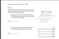 Learning Session Worksheet Phys 212 – Week 5
Exercises:
The figures below show different surfaces in the presence of
different electric fields. Determine the electric flux F in each
case, briefly showing your reasoning.
159
1. Rectangle of area A with a uniform electric field E
oriented at an angle of 15° with respect to the normal
to the surface of the rectangle.
FLUX =
2. Rectangle of area A with a uniform electric field E
oriented parallel to the surface of the rectangle.
FLUX =
tHA A A
