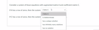 Consider a system of linear equations with augmented matrix A and coefficient matrix C.
If A has a row of zeros, then the system [ Select ]
[ Select ]
If C has a row of zeros, then the system is indeterminate
has a unique solution
has infinitely many solutions
has no solution
