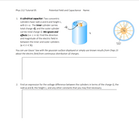 Phys 212 Tutorial 05
Potential Field and Capacitance Name:
1. A cylindrical capacitor: Two concentric
cylinders have radii a and b and height L,
with b> a. The inner cylinder carries
-Q
total charge -Q, and the outer cylinder
carries total charge Q. We ignore end
effects (i.e. L >> b). Find the direction
and magnitude of the electric field in
between the inner and outer cylinders
(a <r < b).
Gaussian
surface
You can use Gauss' law with the gaussian surface displayed or simply use known results from Chap 23
about the electric field from continuous distribution of charges.
2. Find an expression for the voltage difference between the cylinders in terms of the charge Q, the
radii a and b, the height L, and any other constants that you may find necessary.
