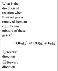 What is the
direction of
reaction when
fluorine gas is
removed from an
equilibrium
mixture of these
gases?
COF2 (9) = CO(g) + F2(g)
Oreverse
direction
Oforward
direction
