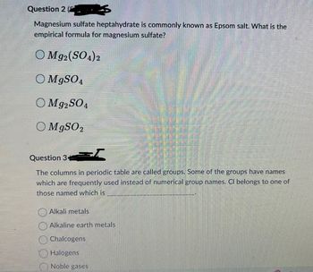 Question 2 (
Magnesium sulfate heptahydrate is commonly known as Epsom salt. What is the
empirical formula for magnesium sulfate?
Mg2(SO4)2
O MgSO4
OM 92SO4
O MgSO 2
Question 34
The columns in periodic table are called groups. Some of the groups have names
which are frequently used instead of numerical group names. Cl belongs to one of
those named which is
Alkali metals
Alkaline earth metals
Chalcogens
Halogens
Noble gases