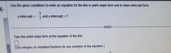 ←
Use the given conditions to write an equation for the line in point-slope form and in slope-intercept form.
3
x-intercept = - and y-intercept = 1
Type the point-slope form of the equation of the line.
7
(Use integers or simplified fractions for any numbers in the equation.)
...