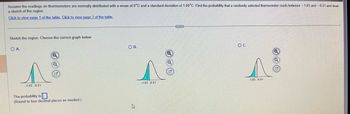 **Normal Distribution and Probability**

*Problem Statement:*

Assume the readings on thermometers are normally distributed with a mean of 0°C and a standard deviation of 1.0°C. Find the probability that a randomly selected thermometer reads between -1.03 and -0.51, and draw a sketch of the region.

*Instructions:*

- **Click to view page 1 of the table.**
- **Click to view page 2 of the table.**

*Task:*

Sketch the region. Choose the correct graph below.

*Graph Options:*

**Option A:**
- The bell curve is centered at 0°C. 
- The shaded region under the curve represents the area between -1.03 and -0.51.

**Option B:**
- The bell curve is centered at 0°C.
- The shaded region under the curve represents the area between -1.03 and -0.51.

**Option C:**
- The bell curve is centered at 0°C.
- The shaded region under the curve represents the area between -1.03 and -0.51.

*Input Box:*

- "The probability is [ ]."
- (Round to four decimal places as needed.)