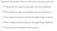 The greater the number of lines on a diffraction grating of a given size,
A) the greater the range of wavelengths that can be diffracted
B) the smaller the range of wavelengths that can be diffracted
C) the greater the distance between the bright fringes produced
D) the smaller the distance between the bright fringes produced
E) the less clear the diffraction pattern will be
