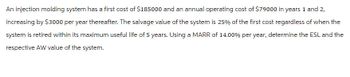 An injection molding system has a first cost of $185000 and an annual operating cost of $79000 in years 1 and 2,
increasing by $3000 per year thereafter. The salvage value of the system is 25% of the first cost regardless of when the
system is retired within its maximum useful life of 5 years. Using a MARR of 14.00% per year, determine the ESL and the
respective AW value of the system.