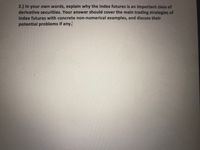 2.) In your own words, explain why the index futures is an important class of
derivative securities. Your answer should cover the main trading strategies of
index futures with concrete non-numerical examples, and discuss their
potential problems if any.
