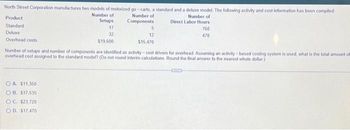 North Street Corporation manufactures two models of motorized go-carts, a standard and a deluxe model. The following activity and cost information has been compiled
Number of
Number of
Setups
Number of
Components
Direct Labor Hours
17
760
32
470
$19,600
Product
Standard
Deluxe
Overhead costs
5
OA. $11,350
OB. $17,535
OC. $23,720
OD. $17,470
12
$15,470
Number of setups and number of components are identified as activity-cost drivers for overhead Assuming an activity-based costing system is used, what is the total amount off
overhead cost assigned to the standard model? (Do not round interim calculations Round the final answer to the nearest whole dollar)
COD