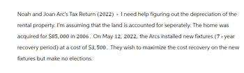 Noah and Joan Arc's Tax Return (2022) - I need help figuring out the depreciation of the
rental property. I'm assuming that the land is accounted for seperately. The home was
acquired for $85,000 in 2006. On May 12, 2022, the Arcs installed new fixtures (7-year
recovery period) at a cost of $3,500. They wish to maximize the cost recovery on the new
fixtures but make no elections.