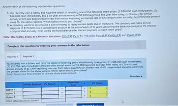 Answer each of the following independent questions.
1. You recently won a lottery and have the option of receiving one of the following three prizes: (1) $86,000 cash immediately, (2)
$32,000 cash immediately and a six-year annual annuity of $9,200 beginning one year from today, or (3) a six-year annual
annuity of $17,400 beginning one year from today. Assuming an interest rate of 6% compounded annually, determine the present
value for the above options. Which option should you choose?
2. A company wants to accumulate a sum of money to repay certain debts due in the future. The company will make annual
deposits of $170,000 into a special bank account at the end of each of 10 years. Assuming the bank account pays 7% interest
compounded annually, what will be the fund balance after the last payment is made in ten years?
Note: Use tables, Excel, or a financial calculator. (FV of $1. PV of $1. EVA of $1. PVA of $1. FVAD of $1 and PVAD of $1)
Complete this question by entering your answers in the tabs below.
Required 1 Required 2
You recently won a lottery and have the option of receiving one of the following three prizes: (1) $86,000 cash immediately,
(2) $32,000 cash immediately and a six-year annual annuity of $9,200 beginning one year from today, or (3) a six-year
annual annuity of $17,400 beginning one year from today. Assuming an interest rate of 6% compounded annually, determine
the present value for the above options. Which option should you choose?
Note: Round your final answers to nearest whole dollar amount.
Option 1
Option 2
Annuity Payment
Option 3
Which option should you choose?
PV Annuity
+
+
++
Immediate
Cash
-
.
$
$
$
Bemuine
PV Option
0
0
0
Show less A