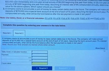 prizes. (1) 586,000 cash immed
$32,000 cash immediately and a six-year annual annuity of $9,200 beginning one year from today, or (3) a six-year ar
annuity of $17,400 beginning one year from today. Assuming an interest rate of 6% compounded annually, determine
value for the above options. Which option should you choose?
2. A company wants to accumulate a sum of money to repay certain debts due in the future. The company will make ann
deposits of $170,000 into a special bank account at the end of each of 10 years. Assuming the bank account pays 7%
compounded annually, what will be the fund balance after the last payment is made in ten years?
Note: Use tables, Excel, or a financial calculator. (FV of $1. PV of $1. EVA of $1. PVA of $1. EVAD of $1 and PVAD of $1)
Complete this question by entering your answers in the tabs below.
Required 1 Required 2
A company wants to accumulate a sum of money to repay certain debts due in the future. The company will make annual
deposits of $170,000 into a special bank account at the end of each of 10 years. Assuming the bank account pays 7% interest
compounded annually, what will be the fund balance after the last payment is made in ten years?
Note: Round your final answers to nearest whole dollar amount.
Table, Excel, or calculator function:
Payment:
Future value:
n=
i=
< Required 1
Required 2 >
Show less A