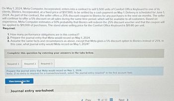 On May 1, 2024, Meta Computer, Incorporated, enters into a contract to sell 5,500 units of Comfort Office Keyboard to one of its
clients, Bionics, Incorporated, at a fixed price of $97,900, to be settled by a cash payment on May 1. Delivery is scheduled for June 1.
2024. As part of the contract, the seller offers a 25% discount coupon to Bionics for any purchases in the next six months. The seller
will continue to offer a 5% discount on all sales during the same time period, which will be available to all customers. Based on
experience, Meta Computer estimates a 50 % probability that Bionics will redeem the 25% discount voucher and that the coupon will
be applied to $11,000 of purchases. The stand-alone selling price for the Comfort Office Keyboard is $19.80 per unit.
Required:
1. How many performance obligations are in this contract?
2. Prepare the journal entry that Meta would record on May 1, 2024.
3. Assume the same facts and circumstances as above, except that Meta gives a 5% discount option to Bionics instead of 25%. In
this case, what journal entry would Meta record on May 1, 2024?
Complete this question by entering your answers in the tabs below.
Required 1 Required 2
Required 3
Prepare the journal entry that Meta would record on May 1, 2024.
Note: If no entry is required for a transaction/event, select "No journal entry required" in the first account field.
View transaction list
Journal entry worksheet
< Prev 11 of 13
Next >