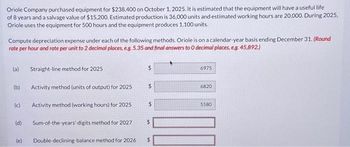 Oriole Company purchased equipment for $238,400 on October 1, 2025. It is estimated that the equipment will have a useful life
of 8 years and a salvage value of $15,200. Estimated production is 36,000 units and estimated working hours are 20,000. During 2025,
Oriole uses the equipment for 500 hours and the equipment produces 1.100 units.
Compute depreciation expense under each of the following methods. Oriole is on a calendar-year basis ending December 31. (Round
rate per hour and rate per unit to 2 decimal places, e.g. 5.35 and final answers to 0 decimal places, e.g. 45,892.)
(a)
(b)
(c)
(d)
(e)
Straight-line method for 2025
Activity method (units of output) for 2025
$
$
Activity method (working hours) for 2025 $
Sum-of-the-years-digits method for 2027
Double-declining-balance method for 2026
$
6975
6820
5580