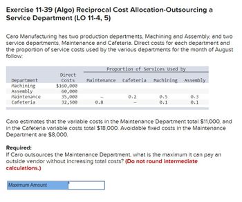 Exercise 11-39 (Algo) Reciprocal Cost Allocation-Outsourcing a
Service Department (LO 11-4, 5)
Caro Manufacturing has two production departments, Machining and Assembly, and two
service departments, Maintenance and Cafeteria. Direct costs for each department and
the proportion of service costs used by the various departments for the month of August
follow:
Department
Machining
Assembly
Maintenance
Cafeteria
Direct
Costs
$160,000
60,000
35,000
32,500
Maximum Amount
Proportion of Services Used by
Maintenance Cafeteria Machining Assembly
0.8
0.2
0.5
0.1
0.3
0.1
Caro estimates that the variable costs in the Maintenance Department total $11,000, and
in the Cafeteria variable costs total $18,000. Avoidable fixed costs in the Maintenance
Department are $8,000.
Required:
If Caro outsources the Maintenance Department, what is the maximum it can pay an
outside vendor without increasing total costs? (Do not round intermediate
calculations.)