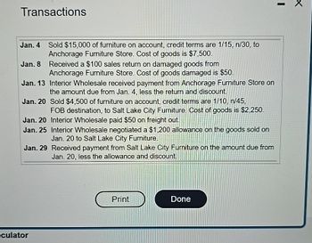 culator
Transactions
Jan. 4 Sold $15,000 of furniture on account, credit terms are 1/15, n/30, to
Anchorage Furniture Store. Cost of goods is $7,500.
Jan. 8 Received a $100 sales return on damaged goods from
Anchorage Furniture Store. Cost of goods damaged is $50.
Jan. 13 Interior Wholesale received payment from Anchorage Furniture Store on
the amount due from Jan. 4, less the return and discount.
Jan. 20 Sold $4,500 of furniture on account, credit terms are 1/10, n/45,
FOB destination, to Salt Lake City Furniture. Cost of goods is $2,250.
Jan. 20 Interior Wholesale paid $50 on freight out.
Jan. 25 Interior Wholesale negotiated a $1,200 allowance on the goods sold on
Jan. 20 to Salt Lake City Furniture.
Jan. 29 Received payment from Salt Lake City Furniture on the amount due from
Jan. 20, less the allowance and discount.
Print
Done
-
X