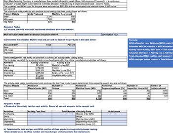 Right Manufacturing Company is manufactures three models of electric panels (Base, Mid-range and Top-notch) in a continuous
production process. Right uses traditional overhead allocation method using a single allocation base - Machine hours.
The projected total MOH costs for the year were estimated as $629,800 with an anticipated total machine hours 6,700 for the
same period.
The number of units produced and machine hours used by the three products are as follows:
Product Models
Base
Mid-range
Top-notch
Required: Part A
Units Produced
Machine hours used
3,000
3750
1,500
500
2100
850
a) Calculate the MOH allocation rate based traditional allocation method.
MOH allocation rate based traditional allocation method:
b) Determine the allocated MOH in total and per unit for each of the products in the table below:
per machine hour
Allocated MOH
Base
Mid-range
Top-notch
Total
Per unit
Senior management has asked the controller to conduct an activity-based costing study.
The controller identified the amount of factory overhead required by the critical manufacturing activities as follows:
Activities
Purchasing
Setup
Machining
Engineering
Inspection
Activity Cost Pool
$29,000
$112,000
$268,000
$148,800
$72,000
$629,800
Activity Base
Material order (MO)
Setups
Machine Hours (MH)
Engineering Hours (EH)
Inspection Hours (IH)
The activity-base usage quantities and units produced for the three products were determined from corporate records and are as follows:
Product Models
Formula:
MOH Allocation rate: Estimated MOH costs/E
Allocated MOH to products = MOH Allocation
Activity rate = Activity cost pool + Total numb
Allocated MOH cost = Activity rate x Activity
Total Allocated MOH cost for each product =
MOH costs per unit of product = Total Allocat
Base
Mid-range
Top-notch
Total
Required: Part B
Number of
Material order (MO)
Number of
Setups
300
250
250
800
Number of
Machine Hours (MH)
Number of
Number of
100
200
3750
2100
Engineering Hours (EH) Inspection Hours (IH)
220
Number of
Units produced
200
3,000
180
160
1,500
100
850
200
140
500
400
6,700
600
500
a) Determine the activity rate for each activity. Round all per unit amounts to the nearest cent.
Activities
Purchasing
Setup
Machining
Engineering
Inspection
Activity Cost Pool
Total Number of Activity Base
Material order (MO)
Setups
Machine Hours (MH)
Engineering Hours (EH)
Inspection Hours (IH)
b). Determine the total and per-unit MOH cost for all three products using Activity-based costing.
Show all total costs to whole number and round all per unit amounts to the nearest cent.
Activity rate