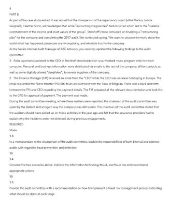 PART B
As part of the case study extract it was noted that the chairperson of the supervisory board (after Markus Jooste
resigned), Heather Sonn, acknowledged that while "accounting irregularities" had occurred which led to the "material
overstatement of the income and asset values of the group", Steinhoff's focus remained on finalizing a "restructuring
plan for the company and completing the 2017 audit. She continued saying. "We want to uncover the truth, show the
world what has happened, prosecute any wrongdoing, and reinstate trust in the company.
As the Senior Internal Audit Manager of ABC Advisory, you recently reported the following findings to the audit
committee:
1. Aisha a personal assistant to the CEO of Steinhoff downloaded an unauthorised music program onto her work
computer. Personal and business information were distributed via emails to the rest of the company, all her contacts as
well as some digitally altered "deepfakes", to several suppliers of the company.
2. The Finance Manager (FM) received an email from the "CEO" while the CEO was on leave holidaying in Europe. The
email requested the FM to transfer R90,000 to an account held with the Bank of Belgium. There was a back and forth
between the FM and CEO regarding the payment details. The FM prepared all the relevant documentation and took this
to the CFO for approval of payment. The payment was made.
During the audit committee meeting, where these matters were reported, the chairman of the audit committee was
upset by the blatant and arrogant way the company was defrauded. The chairman of the audit committee stated that
the auditors should have picked up on these activities in the year ago and felt that the assurance providers had to
explain why the incidents were not detected during previous engagements.
REQUIRED
Marks
1.3
In a memorandum to the chairperson of the audit committee, explain the responsibilities of both internal and external
audits with regard to fraud prevention and detection
10
1.4
Consider the two scenarios above, indicate the information technology fraud, and fraud risk and recommend
appropriate actions
10
1.5
Provide the audit committee with a recommendation on how to implement a fraud risk management process indicating
what should be done at each stage