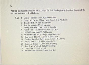 1.
Write up the accounts in the Bill Frisby Ledger for the following transactions, then balance off the
accounts and extract a Trial Balance.
Sept 1 Started business with $28,700 in the bank
4
5
Bought goods $31,250 on credit from S & S Wholesale
Transfer $11,150 from bank to cash
6 Paid for insurance $3,000 by cash
15
Sold goods $40,000 on credit to Suga Roy
Goods for $5,300 return from Suga Roy
18
19 Paid office expenses $2,780 by cash
22 Owner took $4,200 by cheque for personal use
25 Sold goods $12,300 on credit to Dean Peart
26 Purchased goods $15,000 on credit from HL Grocery
26 Return goods to S & S Wholesale $6,250
27
28
Received cheque $13,000 from Suga Roy
Paid S & S Wholesale $25,000 by cheque
Sold good $10,000 by cash
29
30 Received cheque $13,000 from Suga Roy