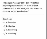 The project manager at Golden Projects is
preparing status reports for other project
stakeholders. In which stage of the project life
cycle are status reports done?
Select one:
a. Initiation
b. Closing
c. Executing
O d. Planning
