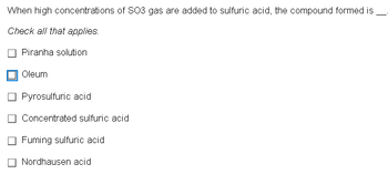 When high concentrations of SO3 gas are added to sulfuric acid, the compound formed is
Check all that applies.
Piranha solution
Oleum
Pyrosulfuric acid
Concentrated sulfuric acid
Fuming sulfuric acid
Nordhausen acid