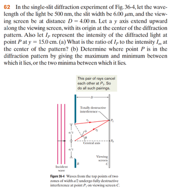 62 In the single-slit diffraction experiment of Fig. 36-4, let the wave-
length of the light be 500 nm, the slit width be 6.00 um, and the view-
ing screen be at distance D = 4.00 m. Let a y axis extend upward
along the viewing screen, with its origin at the center of the diffraction
pattern. Also let Ip represent the intensity of the diffracted light at
point P at y = 15.0 cm. (a) What is the ratio of Ip to the intensity Im at
the center of the pattern? (b) Determine where point P is in the
diffraction pattern by giving the maximum and minimum between
which it lies, or the two minima between which it lies.
Incident
wave
T
a/2
a/2
Į
This pair of rays cancel
each other at P₁. So
do all such pairings.
B
Totally destructive
interference
11
0
Central axis
Viewing
screen
P₁
Po
Figure 36-4 Waves from the top points of two
zones of width a/2 undergo fully destructive
interference at point P₁ on viewing screen C.