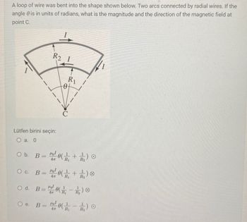 A loop of wire was bent into the shape shown below. Two arcs connected by radial wires. If the
angle is in units of radians, what is the magnitude and the direction of the magnetic field at
point C.
R2
R1
-0-
Lütfen birini seçin:
O a. 0
O b. B = 10(+12) 0
4m R₁
O c. B = 10(+12) 8
Od. B=0(11)
4m
-
e. B=0)