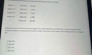 Company just starting business made the following purchases in August:
August 1
300 units
$1,560
August 12
400 units
2,340
August 24
400 units
2,520
August 30
300 units
1,980
1,400 units
$8,400
A physical count of the inventory on August 31 reveals that there are 500 units on hand. Using the FIFO
inventory method in a perpetual inventory system, how much is the value of the ending inventory on August
31?
$5,670
$3,240
O $2,730
$5,160