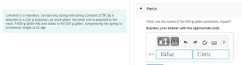 One end of a massless, 30-cm-long spring with spring constant 25 N/m is
attached to a 250 g stationary air-track glider; the other end is attached to the
track. A 600 g glider hits and sticks to the 250 g glider, compressing the spring to
a minimum length of 22 cm.
Part A
What was the speed of the 600 g glider just before impact?
Express your answer with the appropriate units.
21 =
μA
Value
Units