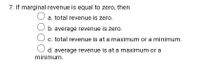 7. If marginal revenue is equal to zero, then
a. total revenue is zero.
b. average revenue is zero.
c. total revenue is at a maximum or a minimum.
d. average revenue is at a maximum or a
minimum.
