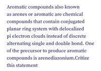 Aromatic compounds also known
as arenes or aromatic are chemical
compounds that contain conjugated
planar ring system with delocalized
pi electron clouds instead of discrete
alternating single and double bond. One
of the precursor to produce aromatic
compounds is arenediazonium.Critize
this statement
