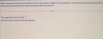 What amount will reduce the amount due on an invoice of $2072.19 by $1220.41 if the terms of the invoice are 4/10,
n/60 and the payment was made during the discount period?
The payment amount is $
(Round to the nearest cent as needed.)
***