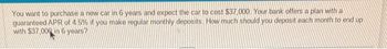 You want to purchase a new car in 6 years and expect the car to cost $37,000. Your bank offers a plan with a
guaranteed APR of 4 5% if you make regular monthly deposits. How much should you deposit each month to end up
with $37,000 in 6 years?