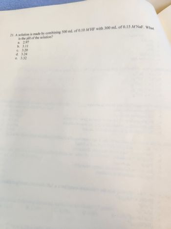 21. A solution is made by combining 500 mL of 0.10 MHF with 300 mL of 0.15 MNaF. What
is the pH of the solution?
a. 2.97
b. 3.11
c. 3.20
d. 3.24
e. 3.32