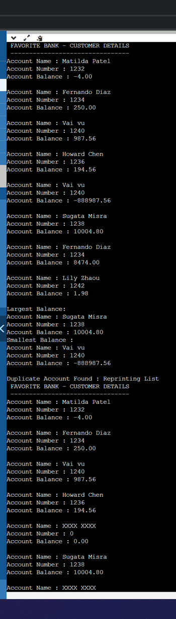 FAVORITE BANK CUSTOMER DETAILS
Account Name : Matilda Patel
Account Number: 1232
Account Balance: -4.00
Account Name : Fernando Diaz
Account Number: 1234
Account Balance : 250.00
Account Name: Vai vu
Account Number: 1240
Account Balance: 987.56
Account Name: Howard Chen
Account Number: 1236
Account Balance : 194.56
Account Name : Vai vu
Account Number: 1240
Account Balance : -888987.56
Account Name : Sugata Misra
Account Number: 1238
Account Balance : 10004.80
Account Name : Fernando Diaz
Account Number: 1234
Account Balance: 8474.00
Account Name : Lily Zhaou
Account Number: 1242
Account Balance : 1.98
Largest Balance:
Account Name: Sugata Misra
Account Number: 1238
Account Balance : 10004.80
Smallest Balance :
Account Name : Vai vu
Account Number: 1240
Account Balance : -888987.56
Duplicate Account Found : Reprinting List
FAVORITE BANK - CUSTOMER DETAILS
Account Name: Matilda Patel
Account Number: 1232
Account Balance : -4.00
Account Name: Fernando Diaz
Account Number: 1234
Account Balance : 250.00
Account Name : Vai vu
Account Number: 1240
Account Balance : 987.56
Account Name: Howard Chen
Account Number: 1236
Account Balance : 194.56
Account Name: XXXX XXXX
Account Number: 0
Account Balance : 0.00
Account Name: Sugata Misra
Account Number: 1238
Account Balance : 10004.80
Account Name : XXXX XXXX