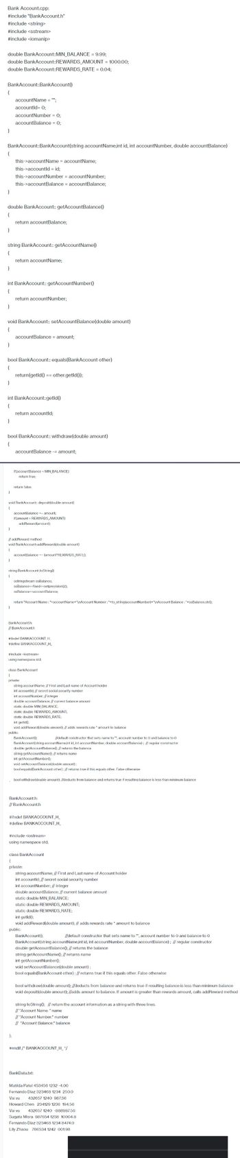 Bank Account.cpp:
#include "BankAccount.h"
#include <string>
#include <sstream>
#include <iomanip>
double BankAccount::MIN_BALANCE = 9.99;
double BankAccount::REWARDS_AMOUNT = 1000.00;
double BankAccount::REWARDS_RATE= 0.04;
BankAccount::BankAccount()
{
}
BankAccount::BankAccount(string accountName,int id, int account Number, double accountBalance)
{
}
}
double BankAccount:: getAccountBalance()
{
}
string BankAccount:: getAccountName()
{
}
}
int BankAccount:: getAccount Number()
{
}
accountName = "";
accountId= 0;
account Number = 0;
accountBalance = 0;
void BankAccount:: setAccountBalance (double amount)
{
}
this->accountName = accountName;
this->accountld = id;
this->account Number = account Number;
this->accountBalance = accountBalance;
}
return accountBalance;
bool BankAccount:: equals(BankAccount other)
{
}
return accountName;
int BankAccount::getId()
{
}
return account Number;
}
accountBalance = amount;
bool BankAccount:: withdraw(double amount)
{
return(getld() == other.getId());
return accountld;
void BankAccount:: deposit (double amount)
{
accountBalance - amount;
if(accountBalance < MIN_BALANCE)
return true;
return false;
// addReward method
void BankAccount::addReward(double amount)
{
accountBalance +- amount;
if(amount > REWARDS_AMOUNT)
addReward(amount);
string BankAccount:toString()
{
};
accountBalance += (amount*REWARDS_RATE);
ostringstream ssBalance;
ssBalance<<fixed<<setprecision (2);
ssBalance<<accountBalance;
return "Account Name: "+accountName+"\nAccount Number: "+to_string(account Number)+"\nAccount Balance : "+ssBalance.str();
BankAccount.h:
// BankAccount.h
#ifndef BANKACCOUNT_H_
#define BANKACCOUNT_H_
#include <iostream>
using namespace std;
class BankAccount
(
private:
string accountName; // First and Last name of Account holder
int accountld; // secret social security number
int account Number; // integer
double account Balance; // current balance amount
static double MIN_BALANCE;
static double REWARDS_AMOUNT;
static double REWARDS_RATE;
int getld();
void addReward(double amount); // adds rewards rate * amount to balance
public:
BankAccount();
//default constructor that sets name to "", account number to 0 and balance to 0
BankAccount(string accountName,int id, int account Number, double accountBalance); // regular constructor
double getAccount Balance(); // returns the balance
string getAccountName(); // returns name
int getAccountNumber();
void setAccount Balance(double amount);
bool equals(BankAccount other); // returns true if this equals other. False otherwise
bool withdraw(double amount); //deducts from balance and returns true if resulting balance is less than minimum balance
BankAccount.h:
// BankAccount.h
#ifndef BANKACCOUNT_H_
#define BANKACCOUNT_H_
#include <iostream>
using namespace std;
class BankAccount
{
private:
string accountName; // First and Last name of Account holder
int accountld; // secret social security number
int account Number; // integer
double accountBalance; // current balance amount
static double MIN_BALANCE;
static double REWARDS_AMOUNT;
static double REWARDS_RATE;
int getld();
void addReward(double amount); // adds rewards rate * amount to balance
public:
BankAccount();
//default constructor that sets name to """, account number to 0 and balance to 0
BankAccount(string accountName,int id, int account Number, double accountBalance); // regular constructor
double getAccountBalance(); // returns the balance
string getAccountName(); // returns name
int getAccount Number();
void setAccountBalance (double amount);
bool equals(BankAccount other); // returns true if this equals other. False otherwise
bool withdraw(double amount); //deducts from balance and returns true if resulting balance is less than minimum balance
void deposit(double amount); //adds amount to balance. If amount is greater than rewards amount, calls addReward method
string toString(); // return the account information as a string with three lines.
// "Account Name: " name
// "Account Number:" number
// "Account Balance:" balance
#endif / BANKACCOUNT_H_*/
BankData.txt:
Vai vu
Matilda Patel 453456 1232 -4.00
Fernando Diaz 323468 1234 250.0
432657 1240 987.56
Chen 234129 1236 194.56
432657 1240 -888987.56
Sugata Misra 987654 1238 10004.8
Fernando Diaz 323468 1234 8474.0
Lily Zhaou 786534 1242 001.98
Howard
Vai vu