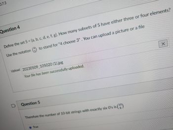 0.7.3
Question 4
Define the set S = (a, b, c, d, e, f, g). How many subsets of S have either three or four elements?
Use the notation () to stand for "4 choose 3". You can upload a picture or a file
Upload 20230509_105020 (1).jpg
Your file has been successfully uploaded.
Question 5
Therefore the number of 10-bit strings with exactly six O's is (10)
X
True