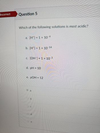 Incorrect
Question 5
Which of the following solutions is most acidic?
a. [H] = 1 x 10-4
b. [H] = 1 x 10-14
c. [OH] = 1 × 10-3
d. pH = 10
e. pOH = 12
a
b