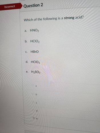 Incorrect Question 2
Which of the following is a strong acid?
a. HNO₂
b. HCIO₂
C.
HBrO
d. HCIO3
e. H₂SO3