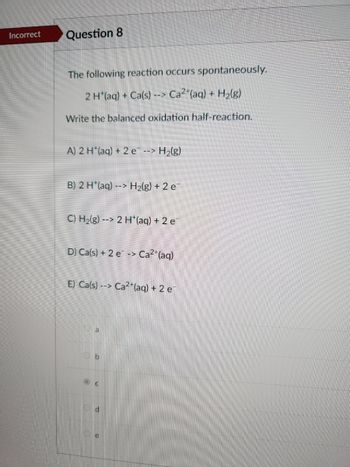 ### Question 8: Oxidation Half-Reaction in a Spontaneous Reaction

The following chemical reaction occurs spontaneously:

\[ 2 \, \text{H}^+(aq) + \text{Ca}(s) \rightarrow \text{Ca}^{2+}(aq) + \text{H}_2(g) \]

**Task:** Write the balanced oxidation half-reaction.

**Options:**
- **A)** \[ 2 \, \text{H}^+(aq) + 2e^- \rightarrow \text{H}_2(g) \]
- **B)** \[ 2 \, \text{H}^+(aq) \rightarrow \text{H}_2(g) + 2e^- \]
- **C)** \[ \text{H}_2(g) \rightarrow 2 \, \text{H}^+(aq) + 2e^- \]
- **D)** \[ \text{Ca}(s) + 2e^- \rightarrow \text{Ca}^{2+}(aq) \]
- **E)** \[ \text{Ca}(s) \rightarrow \text{Ca}^{2+}(aq) + 2e^- \]

**Chosen Answer:** C

The goal is to identify the correct oxidation half-reaction from the given options. Consider the transfer of electrons and the change in oxidation states to determine the proper equation representing oxidation.