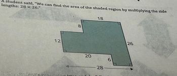 A student said, "We can find the area of the shaded region by multiplying the side
lengths: 28 x 26."
Is the student
12
8
20
18
28
6
26