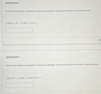 QUESTION 1
Perform the following computation using your calculator: (report your answer to 4 decimal places)
-0.0059+ (-6)-(-17.98) +-0.172 = ?
QUESTION 2
Perform the following computation using your calculator: (report your answer to at least 3 decimal places)
× (-2.349) + (-3.81×10-3) = ?
1.83×10-2x
2 F