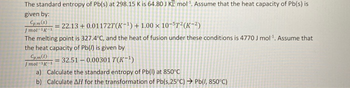 The standard entropy of Pb(s) at 298.15 K is 64.80 J K mol¹. Assume that the heat capacity of Pb(s) is
given by:
Cpm(s) = 22.13 +0.011727(K-¹) +1.00 x 10-5T²(K-²)
Jmol-¹K-1
The melting point is 327.4°C, and the heat of fusion under these conditions is 4770 J mol¹. Assume that
the heat capacity of Pb(/) is given by
Cpm(1)
= 32.51 -0.00301 T(K-¹)
Jmol-1K-1
a) Calculate the standard entropy of Pb(l) at 850°C
b) Calculate AH for the transformation of Pb(s,25°C) → Pb(/, 850°C)