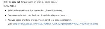 Refer to page 155 for problems on search engine basics.
Instructions:
• Build an inverted index for a collection of text documents.
•
•
Demonstrate how to use the index for efficient keyword search.
Analyze space and time efficiency compared to a sequential search.
Link: [https://drive.google.com/file/d/1wKSrun-GlxirS3IZ9qo Hazb9tC440 AZF/view?usp=sharing]