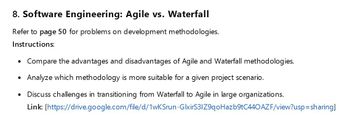 8. Software Engineering: Agile vs. Waterfall
Refer to page 50 for problems on development methodologies.
Instructions:
• Compare the advantages and disadvantages of Agile and Waterfall methodologies.
• Analyze which methodology is more suitable for a given project scenario.
•
Discuss challenges in transitioning from Waterfall to Agile in large organizations.
Link: [https://drive.google.com/file/d/1wKSrun-GlxirS3IZ9qoHazb9tC440 AZF/view?usp=sharing]