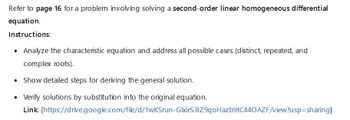 Refer to page 16 for a problem involving solving a second-order linear homogeneous differential
equation.
Instructions:
• Analyze the characteristic equation and address all possible cases (distinct, repeated, and
complex roots).
• Show detailed steps for deriving the general solution.
• Verify solutions by substitution into the original equation.
Link:
[https://drive.google.com/file/d/1wKSrun-GlxirS31Z9qoHazb9tC440AZF/view?usp=sharing]