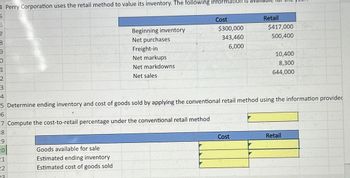 4 Perry Corporation uses the retail method to value its inventory. The following information is ava
5
6
7
8
9
0
1
2
3
4
Beginning inventory
Net purchases
Freight-in
Net markups
Net markdowns
Net sales
Cost
$300,000
343,460
Retail
$417,000
500,400
6,000
10,400
8,300
644,000
5 Determine ending inventory and cost of goods sold by applying the conventional retail method using the information provided
6
7 Compute the cost-to-retail percentage under the conventional retail method
8
Cost
Retail
19
20
21
22
23.
Goods available for sale
Estimated ending inventory
Estimated cost of goods sold