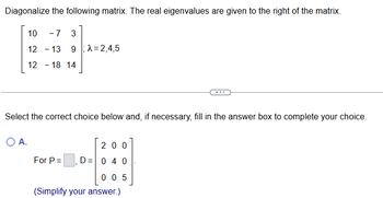 Diagonalize the following matrix. The real eigenvalues are given to the right of the matrix.
10 -7
12-13
3
9λ=2,4,5
12-18 14
Select the correct choice below and, if necessary, fill in the answer box to complete your choice.
○ A.
200
For P =
D= 0 4 0
005
(Simplify your answer.)