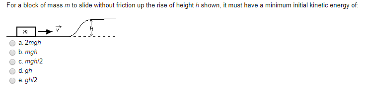 For a block of mass m to slide without friction up the rise of height h shown, it must have a minimum initial kinetic energy of:
a. 2mgh
b. mgh
c. mghl2
d. gh
e. gh/2
