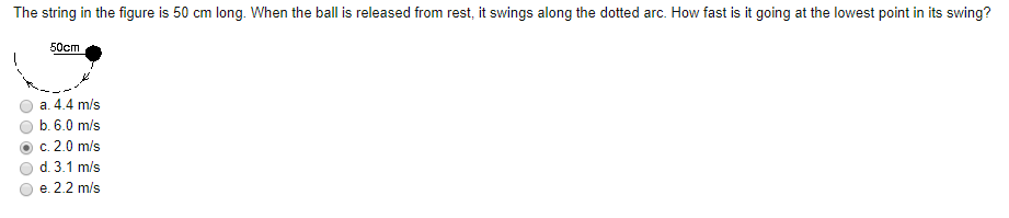 The string in the figure is 50 cm long. When the ball is released from rest, it swings along the dotted arc. How fast is it going at the lowest point in its swing?
50cm
a. 4.4 m/s
b. 6.0 m/s
c. 2.0 m/s
d. 3.1 m/s
e. 2.2 m/s
